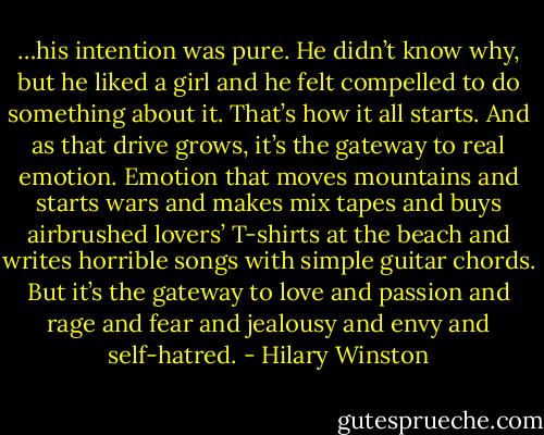 …his intention was pure. He didn’t know why, but he liked a girl and he felt compelled to do something about it. That’s how it all starts. And as that drive grows, it’s the gateway to real emotion. Emotion that moves mountains and starts wars and makes mix tapes and buys airbrushed lovers’ T-shirts at the beach and writes horrible songs with simple guitar chords. But it’s the gateway to love and passion and rage and fear and jealousy and envy and self-hatred. - Hilary Winston