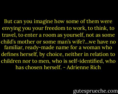 But can you imagine how some of them were envying you your freedom to work, to think, to travel, to enter a room as yourself, not as some child’s mother or some man’s wife?…we have no familiar, ready-made name for a woman who defines herself, by choice, neither in relation to children nor to men, who is self-identified, who has chosen herself. - Adrienne Rich