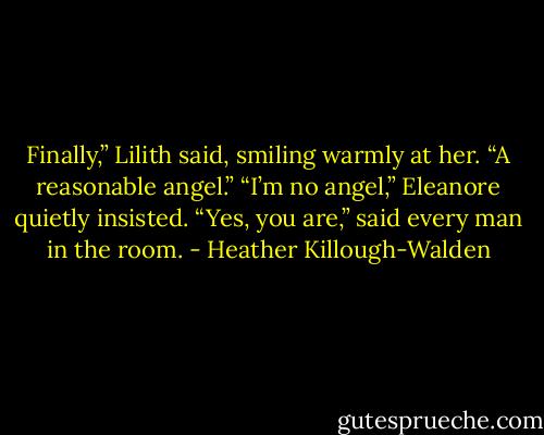 Finally,” Lilith said, smiling warmly at her. “A reasonable angel.”<br />“I’m no angel,” Eleanore quietly insisted.<br />“Yes, you are,” said every man in the room. - Heather Killough-Walden