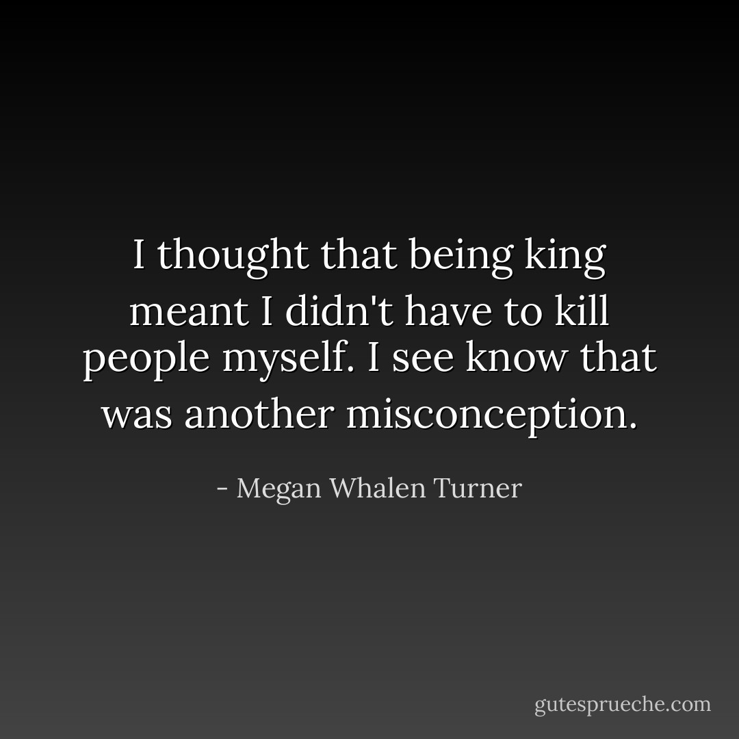 I thought that being king meant I didn't have to kill people myself. I see know that was another misconception. - Megan Whalen Turner