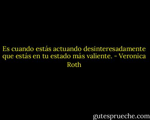 Es cuando estás actuando desinteresadamente que estás en tu estado más valiente. - Veronica Roth