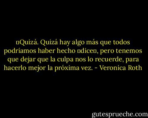 ―Quizá. Quizá hay algo más que todos podríamos haber hecho ―dice―, pero tenemos que dejar que la culpa nos lo recuerde, para hacerlo mejor la próxima vez. - Veronica Roth