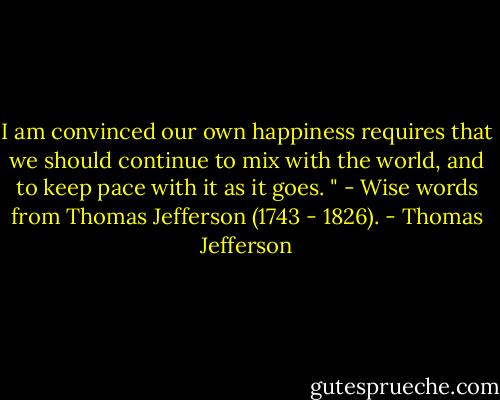 I am convinced our own happiness requires that we should continue to mix with the world, and to keep pace with it as it goes. " - Wise words from Thomas Jefferson (1743 - 1826). - Thomas Jefferson