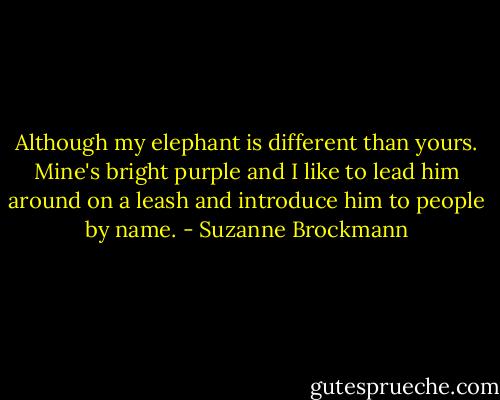 Although my elephant is different than yours. Mine's bright purple and I like to lead him around on a leash and introduce him to people by name. - Suzanne Brockmann