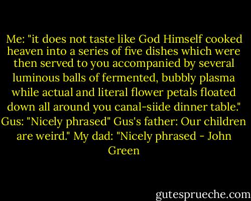 Me: "it does not taste like God Himself cooked heaven into a series of five dishes which were then served to you accompanied by several luminous balls of fermented, bubbly plasma while actual and literal flower petals floated down all around you canal-siide dinner table."<br />Gus: "Nicely phrased"<br />Gus's father: Our children are weird."<br />My dad: "Nicely phrased - John Green