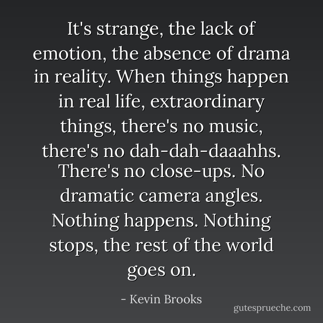 It's strange, the lack of emotion, the absence of drama in reality. When things happen in real life, extraordinary things, there's no music, there's no dah-dah-daaahhs. There's no close-ups. No dramatic camera angles. Nothing happens. Nothing stops, the rest of the world goes on. - Kevin Brooks