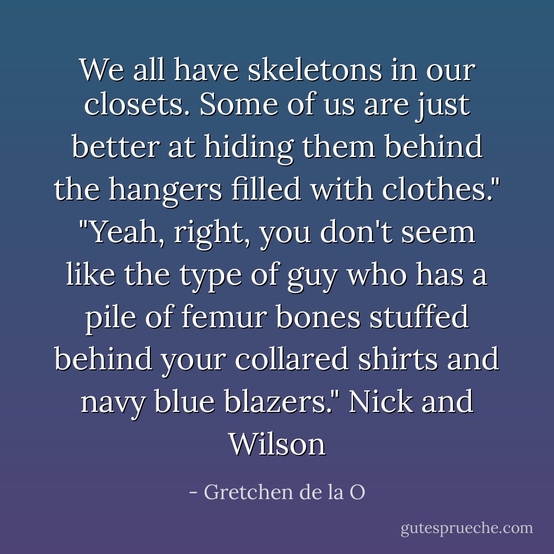 We all have skeletons in our closets. Some of us are just better at hiding them behind the hangers filled with clothes." "Yeah, right, you don't seem like the type of guy who has a pile of femur bones stuffed behind your collared shirts and navy blue blazers." Nick and Wilson - Gretchen de la O