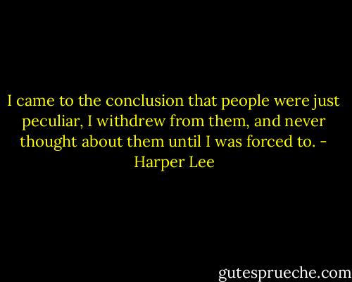 I came to the conclusion that people were just peculiar, I withdrew from them, and never thought about them until I was forced to. - Harper Lee