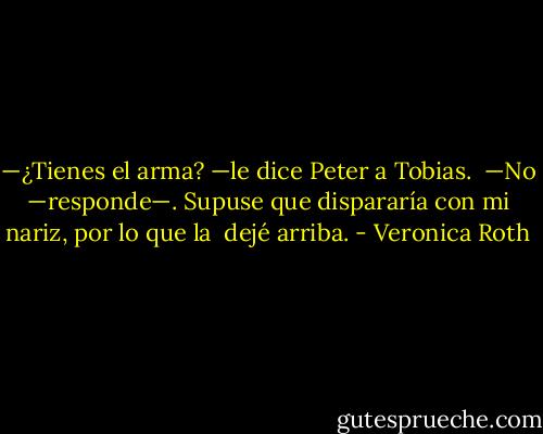 —¿Tienes el arma? —le dice Peter a Tobias.<br /><br />—No —responde—. Supuse que dispararía con mi nariz, por lo que la <br />dejé arriba. - Veronica Roth