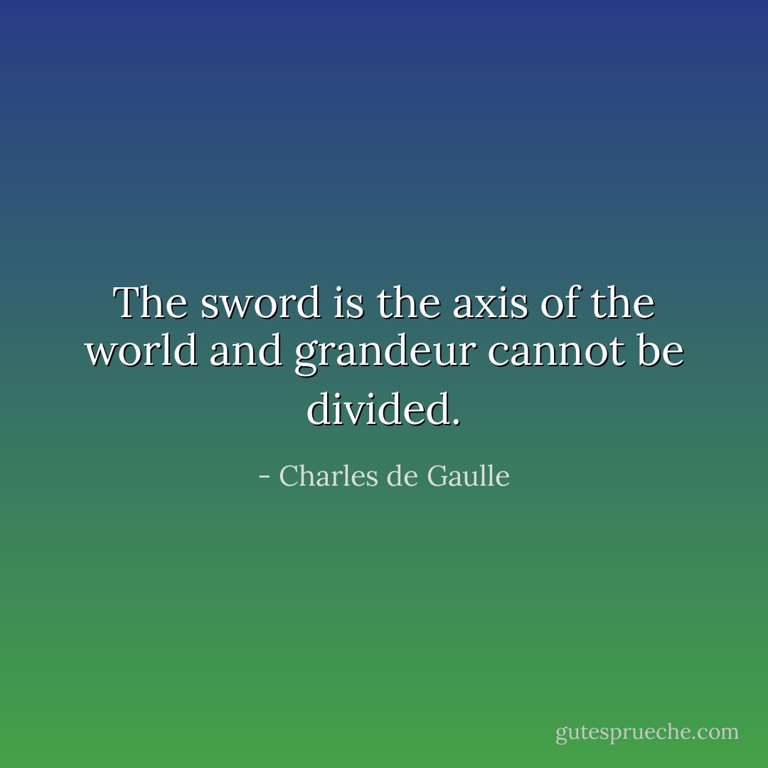 The sword is the axis of the world and grandeur cannot be divided. - Charles de Gaulle
