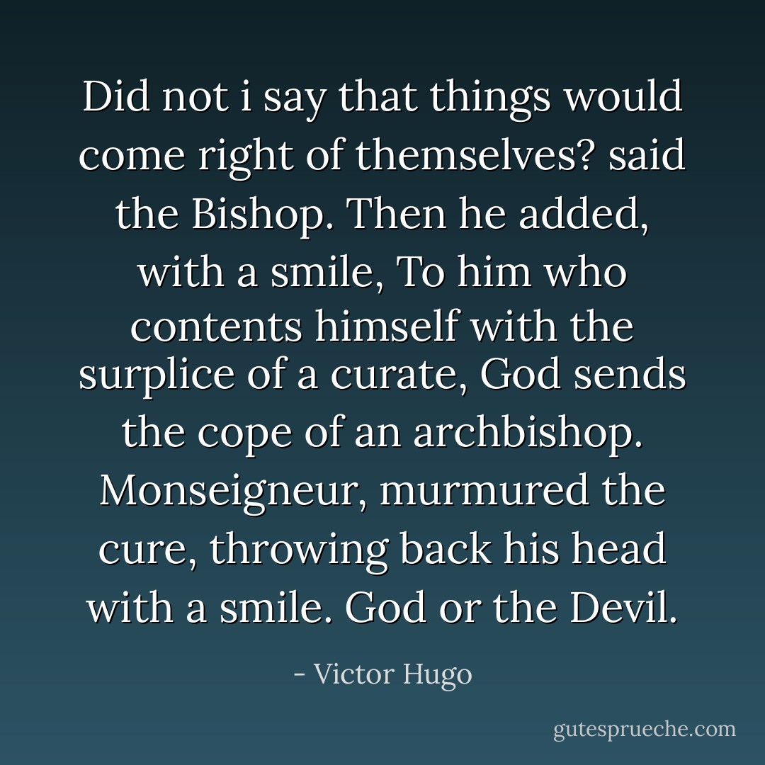 Did not i say that things would come right of themselves? said the Bishop. Then he added, with a smile, To him who contents himself with the surplice of a curate, God sends the cope of an archbishop. Monseigneur, murmured the cure, throwing back his head with a smile. God or the Devil. - Victor Hugo