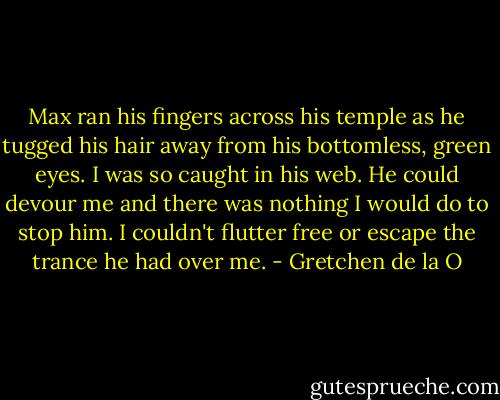 Max ran his fingers across his temple as he tugged his hair away from his bottomless, green eyes. I was so caught in his web. He could devour me and there was nothing I would do to stop him. I couldn't flutter free or escape the trance he had over me. - Gretchen de la O