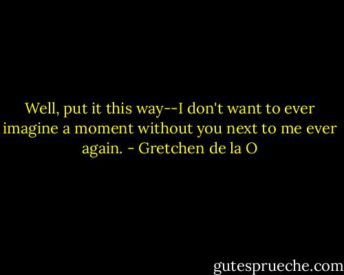 Well, put it this way--I don't want to ever imagine a moment without you next to me ever again. - Gretchen de la O
