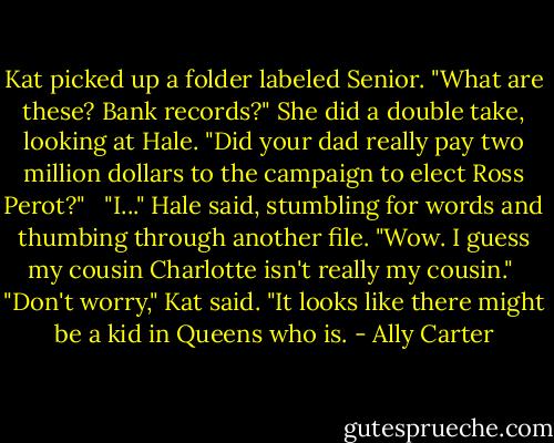 Kat picked up a folder labeled Senior. "What are these? Bank records?" She did a double take, looking at Hale. "Did your dad really pay two million dollars to the campaign to elect Ross Perot?" <br /><br />"I..." Hale said, stumbling for words and thumbing through another file. "Wow. I guess my cousin Charlotte isn't really my cousin."<br /><br />"Don't worry," Kat said. "It looks like there might be a kid in Queens who is. - Ally Carter