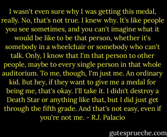 I wasn't even sure why I was getting this medal, really.<br />No, that's not true. I knew why.<br />It's like people you see sometimes, and you can't imagine what it would be like to be that person, whether it's somebody in a wheelchair or somebody who can't talk. Only, I know that I'm that person to other people, maybe to every single person in that whole auditorium.<br />To me, though, I'm just me. An ordinary kid.<br />But hey, if they want to give me a medal for being me, that's okay. I'll take it. I didn't destroy a Death Star or anything like that, but I did just get through the fifth grade. And that's not easy, even if you're not me. - R.J. Palacio