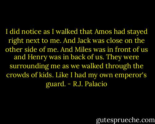I did notice as I walked that Amos had stayed right next to me. And Jack was close on the other side of me. And Miles was in front of us and Henry was in back of us. They were surrounding me as we walked through the crowds of kids. Like I had my own emperor's guard. - R.J. Palacio