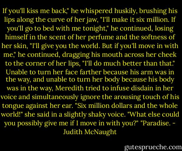 If you'll kiss me back," he whispered huskily, brushing his lips along the curve of her jaw, "I'll make it six million. If you'll go to bed with me tonight," he continued, losing himself in the scent of her perfume and the softness of her skin, "I'll give you the world. But if you'll move in with me," he continued, dragging his mouth across her cheek to the corner of her lips, "I'll do much better than that." Unable to turn her face farther because his arm was in the way, and unable to turn her body because his body was in the way, Meredith tried to infuse disdain in her voice and simultaneously ignore the arousing touch of his tongue against her ear. "Six million dollars and the whole world!" she said in a slightly shaky voice. "What else could you possibly give me if I move in with you?" "Paradise. - Judith McNaught