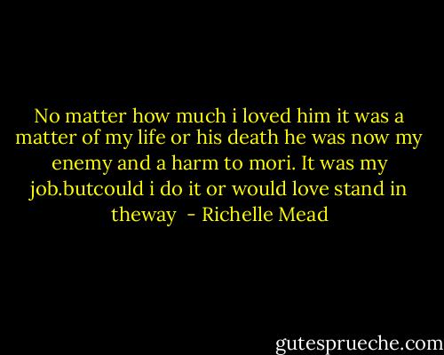 No matter how much i loved him it was a matter of my life or his death he was now my enemy and a harm to mori. It was my job.butcould i do it or would love stand in theway  - Richelle Mead