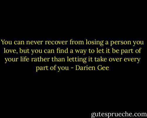 You can never recover from losing a person you love, but you can find a way to let it be part of your life rather than letting it take over every part of you - Darien Gee