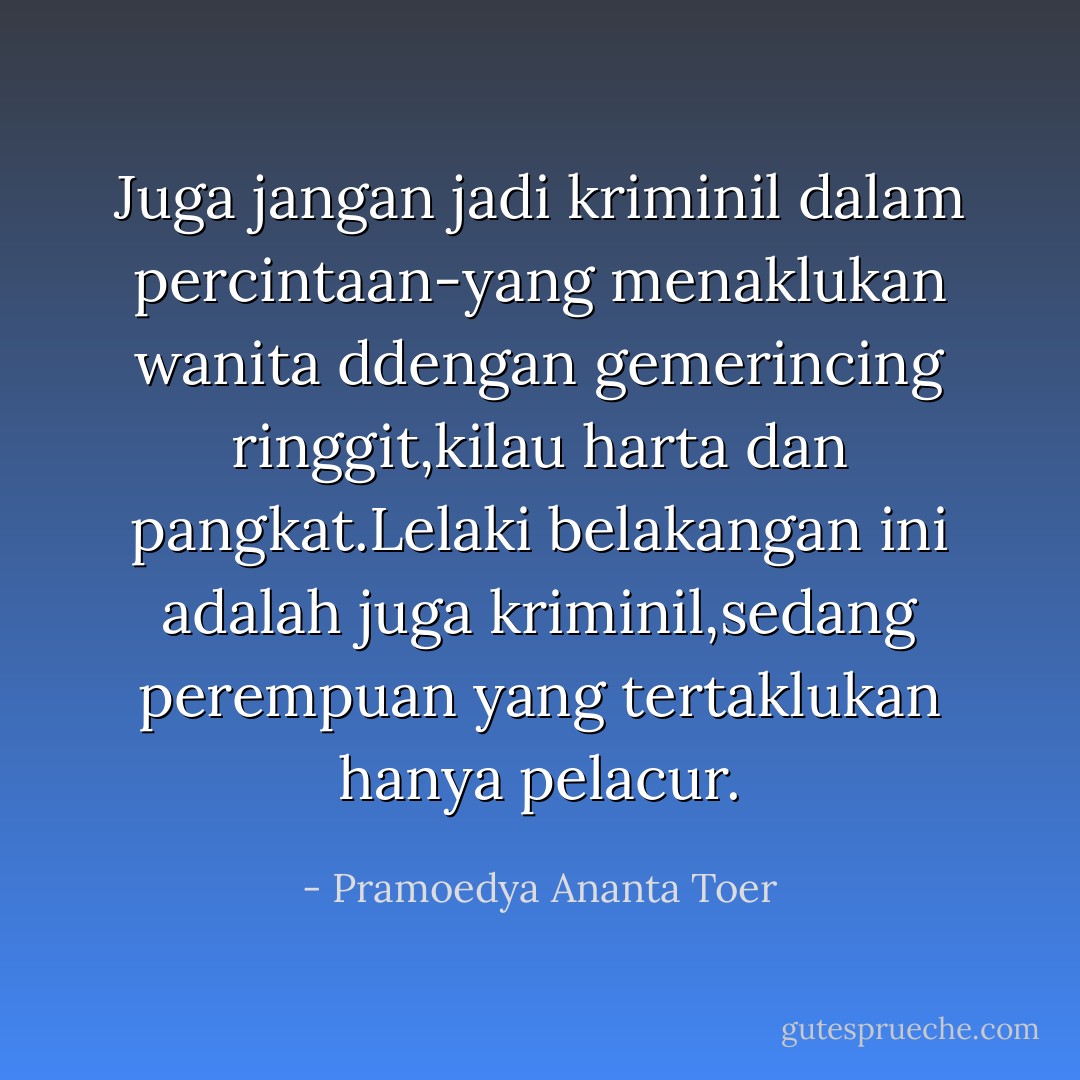 Juga jangan jadi kriminil dalam percintaan-yang menaklukan wanita ddengan gemerincing ringgit,kilau harta dan pangkat.Lelaki belakangan ini adalah juga kriminil,sedang perempuan yang tertaklukan hanya pelacur. - Pramoedya Ananta Toer
