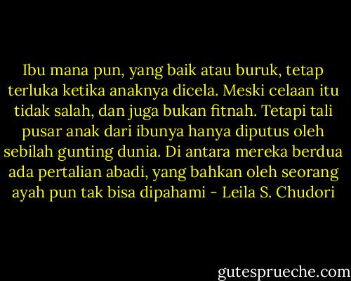 Ibu mana pun, yang baik atau buruk, tetap terluka ketika anaknya dicela. Meski celaan itu tidak salah, dan juga bukan fitnah. Tetapi tali pusar anak dari ibunya hanya diputus oleh sebilah gunting dunia. Di antara mereka berdua ada pertalian abadi, yang bahkan oleh seorang ayah pun tak bisa dipahami - Leila S. Chudori