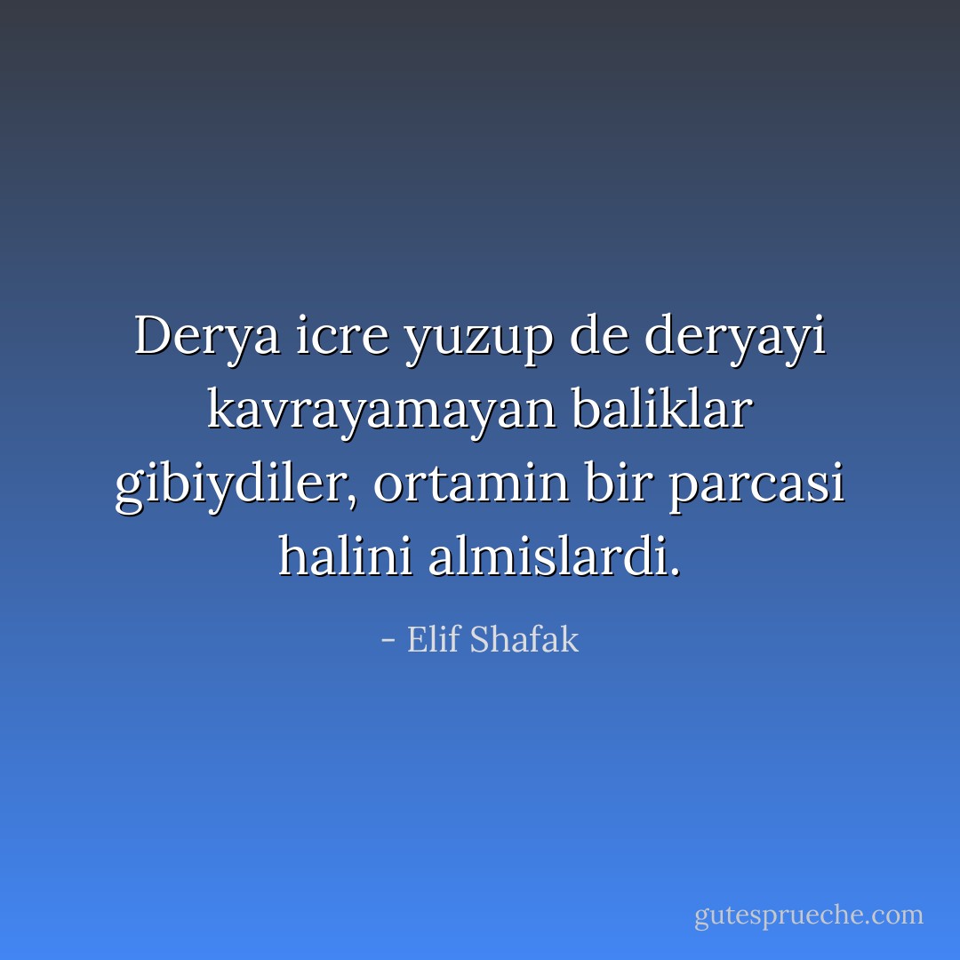 Derya icre yuzup de deryayi kavrayamayan baliklar gibiydiler, ortamin bir parcasi halini almislardi. - Elif Shafak