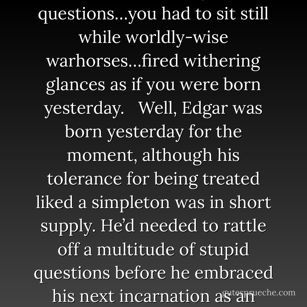 If Edgar sounded overeager, even rushed, the race was with his own temperament. He placed a premium on savvy. Yet since you could only obtain new information by admitting you didn’t know it already, savvy required an apprenticeship as a naive twit. You had to ask crude, obvious questions…you had to sit still while worldly-wise warhorses…fired withering glances as if you were born yesterday.<br /><br /><br />Well, Edgar was born yesterday for the moment, although his tolerance for being treated liked a simpleton was in short supply. He’d needed to rattle off a multitude of stupid questions before he embraced his next incarnation as an insider. The trouble was that savvy coated your brain in plastic like a driver’s license: nothing more could get in. Hence the point at which you decided you knew everything was exactly the point at which you became an ignorant dipshit. - Lionel Shriver