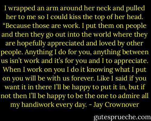 I wrapped an arm around her neck and pulled her to me so I could kiss<br />the top of her head. “Because those are work. I put them on people and then<br />they go out into the world where they are hopefully appreciated and loved by<br />other people. Anything I do for you, anything between us isn’t work and it’s<br />for you and I to appreciate. When I work on you I do it knowing what I put on you will be with us forever. Like I said if you want it in there I’ll be happy to put it in, but if not then I’ll be happy to be the one to admire all my handiwork every day. - Jay Crownover