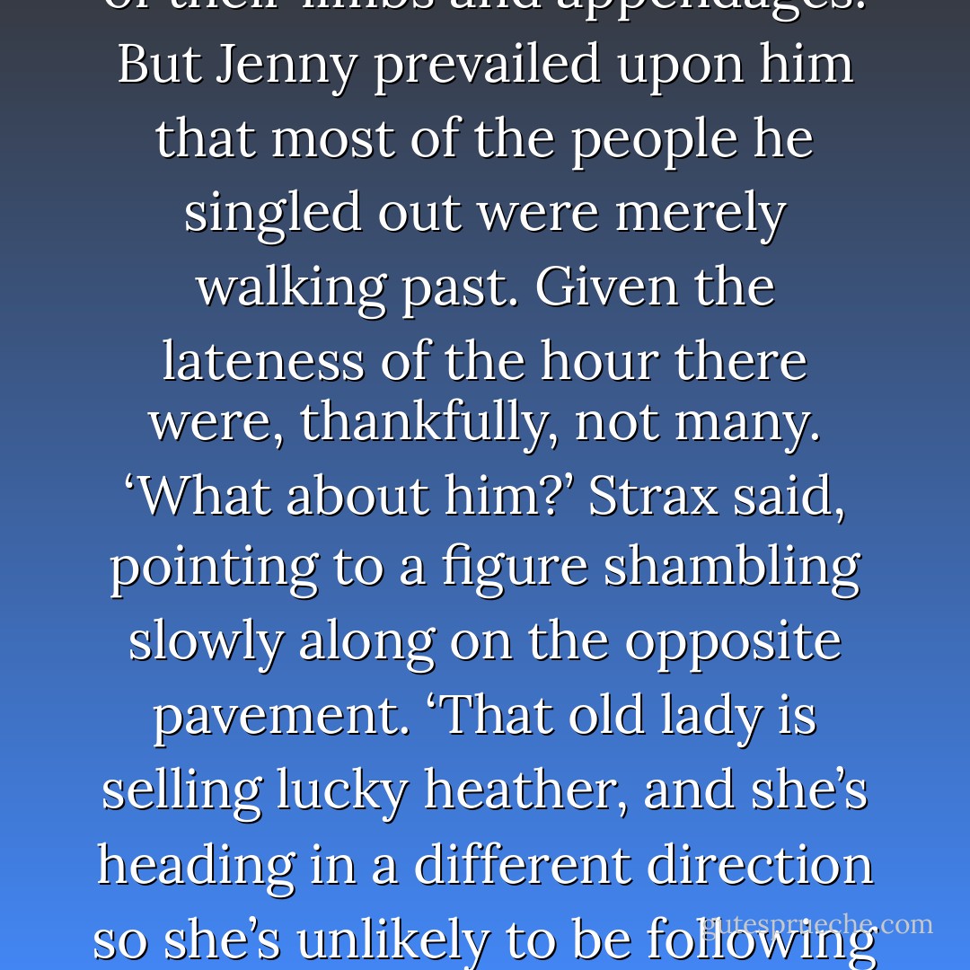 Madame Vastra and the others made their return to Paternoster Row by a circumspect route. Strax in particular was keen to intercept any individual he suspected might be following and forcibly remove a variety of their limbs and appendages. But Jenny prevailed upon him that most of the people he singled out were merely walking past. Given the lateness of the hour there were, thankfully, not many.<br />‘What about him?’ Strax said, pointing to a figure shambling slowly along on the opposite pavement.<br />‘That old lady is selling lucky heather, and she’s heading in a different direction so she’s unlikely to be following us.’<br />‘She could be bluffing. And who is this Lucky Heather anyway?’<br />‘It’s heather – it’s a plant not a person. It’s supposed to be lucky.’<br />‘Not if I catch her, it won’t be.’<br />‘Strax,’ Vastra said simply. ‘No. - Justin Richards