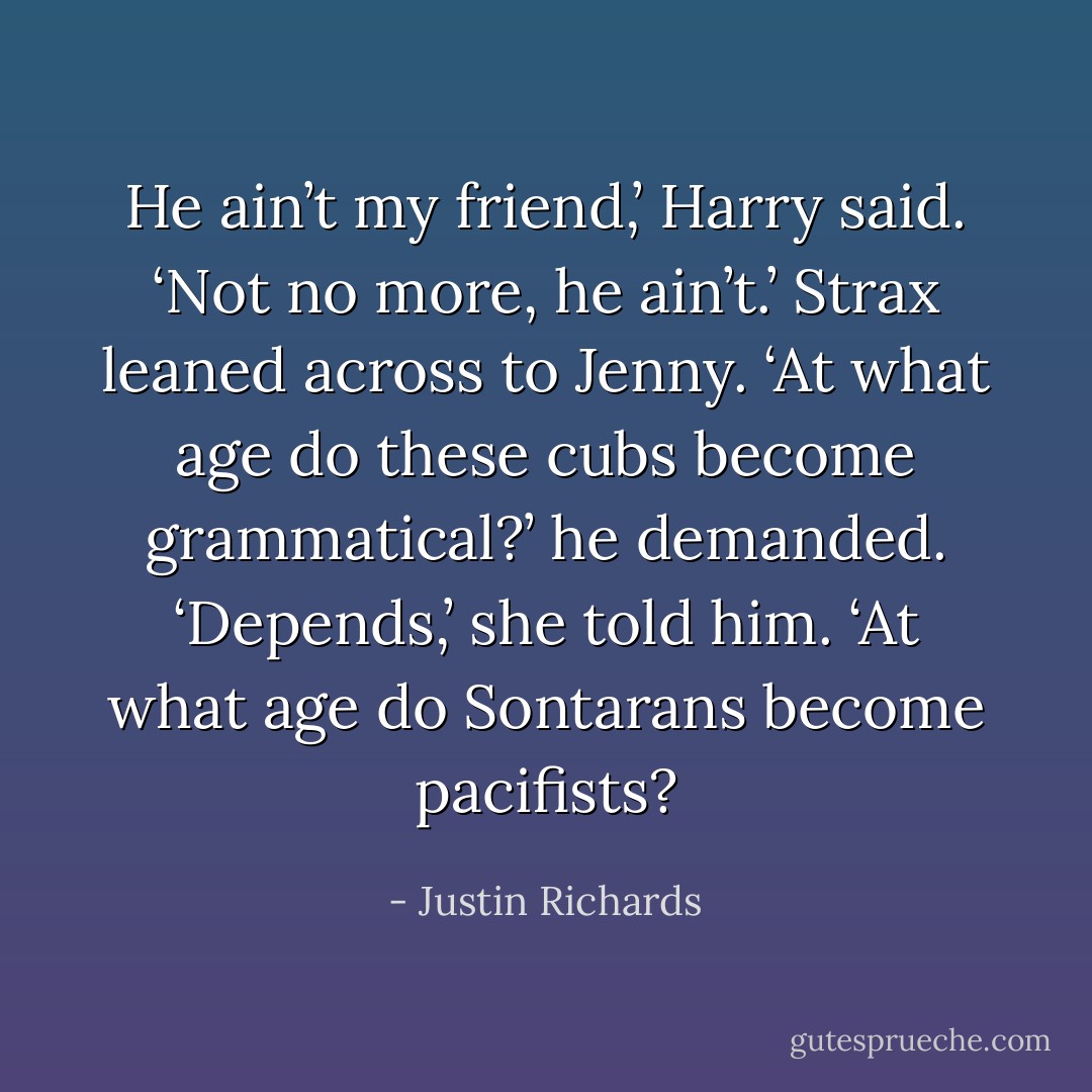 He ain’t my friend,’ Harry said. ‘Not no more, he ain’t.’<br />Strax leaned across to Jenny. ‘At what age do these cubs become grammatical?’ he demanded.<br />‘Depends,’ she told him. ‘At what age do Sontarans become pacifists? - Justin Richards