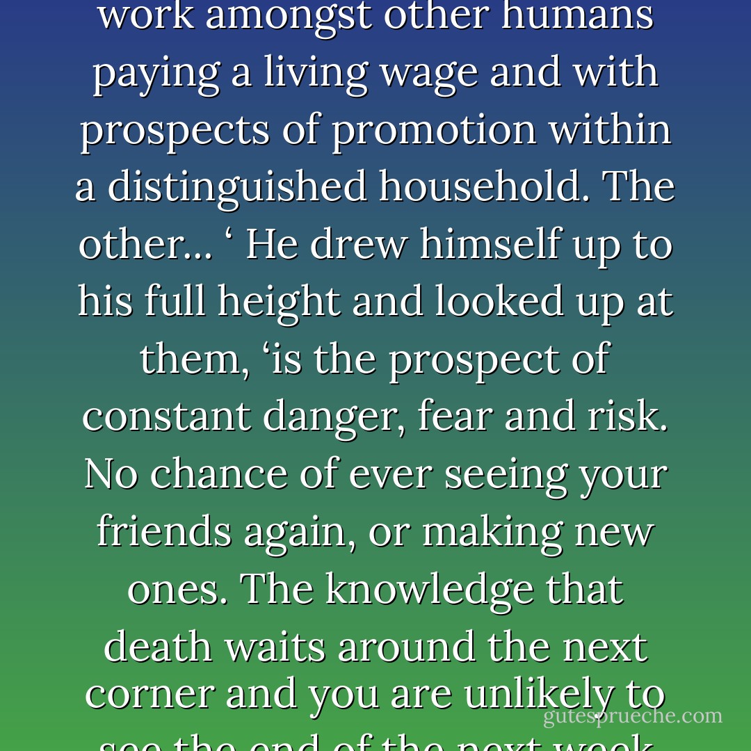 Strax gave a snort of amusement. ‘It is surely a very simple choice. One option is for a quiet life with honest work amongst other humans paying a living wage and with prospects of promotion within a distinguished household. The other... ‘ He drew himself up to his full height and looked up at them, ‘is the prospect of constant danger, fear and risk. No chance of ever seeing your friends again, or making new ones. The knowledge that death waits around the next corner and you are unlikely to see the end of the next week without at the very least a serious injury. A glorious alternative. - Justin Richards