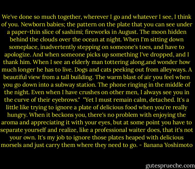 We've done so much together, wherever I go and whatever I see, I think of you. Newborn babies; the pattern on the plate that you can see under a paper-thin slice of sashimi; fireworks in August. The moon hidden behind the clouds over the ocean at night. When I'm sitting down someplace, inadvertently stepping on someone's toes, and have to apologize. And when someone picks up something I've dropped, and I thank him. When I see an elderly man tottering along,and wonder how much longer he has to live. Dogs and cats peeking out from alleyways. A beautiful view from a tall building. The warm blast of air you feel when you go down into a subway station. The phone ringing in the middle of the night. Even when I have crushes on other men, I always see you in the curve of their eyebrows."<br /><br />"Yet I must remain calm, detached. It's a little like trying to ignore a plate of delicious food when you're really hungry. When it beckons you, there's no problem with enjoying the aroma and appreciating it with your eyes, but at some point you have to separate yourself and realize, like a professional waiter does, that it's not your own. It's my job to ignore those plates heaped with delicious morsels and just carry them where they need to go. - Banana Yoshimoto