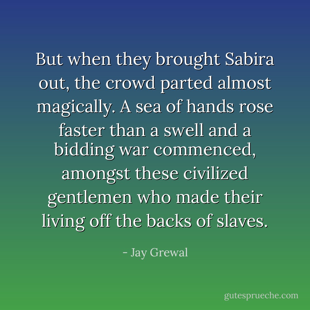 But when they brought Sabira out, the crowd parted almost magically. A sea of hands rose faster than a swell and a bidding war commenced, amongst these civilized gentlemen who made their living off the backs of slaves. - Jay Grewal