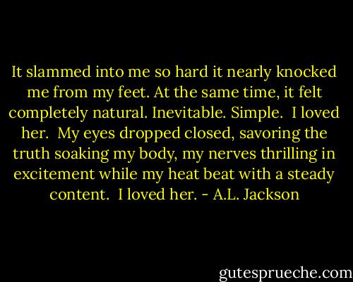 It slammed into me so hard it nearly knocked me from my feet. At the same time, it felt completely natural. Inevitable. Simple. <br />I loved her. <br />My eyes dropped closed, savoring the truth soaking my body, my nerves thrilling in excitement while my heat beat with a steady content. <br />I loved her. - A.L. Jackson