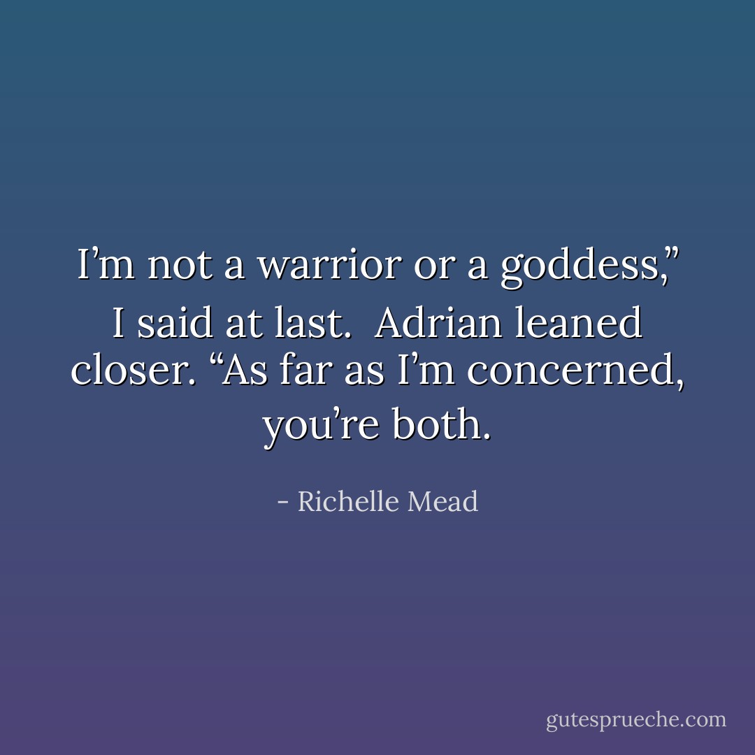 I’m not a warrior or a goddess,” I said at last.<br /><br />Adrian leaned closer. “As far as I’m concerned, you’re both. - Richelle Mead