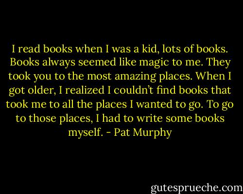 I read books when I was a kid, lots of books. Books always seemed like magic to me. They took you to the most amazing places. When I got older, I realized I couldn’t find books that took me to all the places I wanted to go. To go to those places, I had to write some books myself. - Pat Murphy