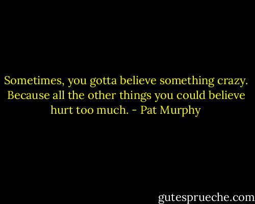 Sometimes, you gotta believe something crazy. Because all the other things you could believe hurt too much. - Pat Murphy