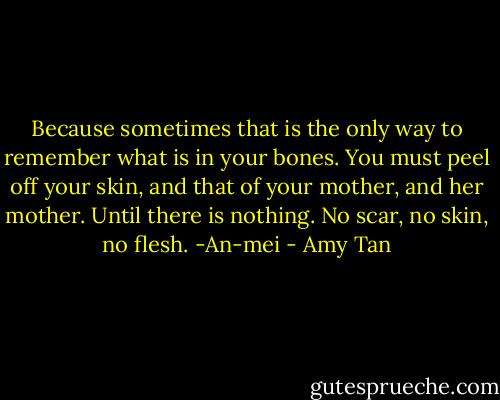 Because sometimes that is the only way to remember what is in your bones. You must peel off your skin, and that of your mother, and her mother. Until there is nothing. No scar, no skin, no flesh.<br />-An-mei - Amy Tan