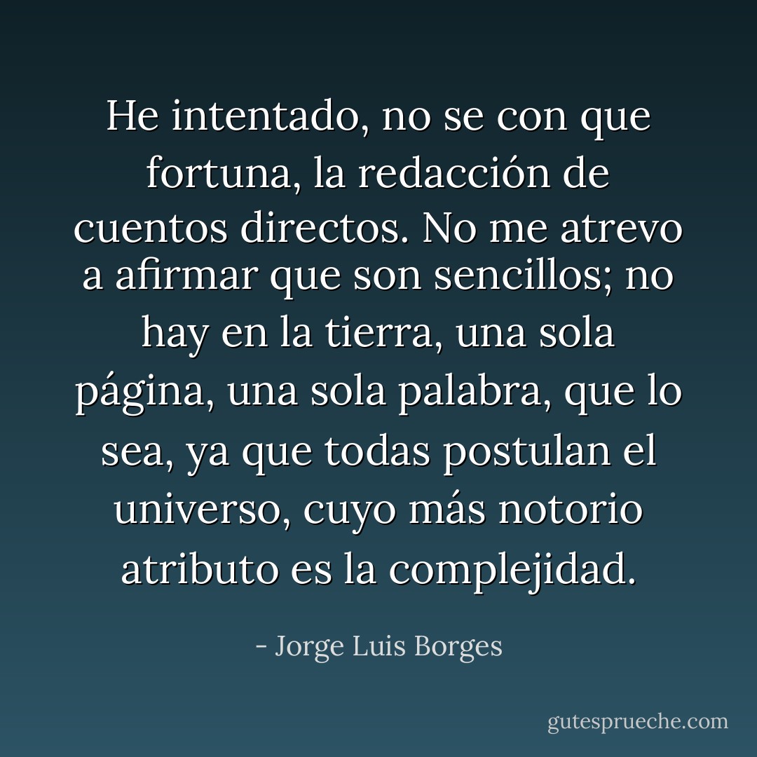 He intentado, no se con que fortuna, la redacción de cuentos directos. No me atrevo a afirmar que son sencillos; no hay en la tierra, una sola página, una sola palabra, que lo sea, ya que todas postulan el universo, cuyo más notorio atributo es la complejidad. - Jorge Luis Borges