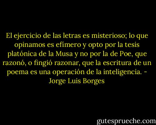 El ejercicio de las letras es misterioso; lo que opinamos es efímero y opto por la tesis platónica de la Musa y no por la de Poe, que razonó, o fingió razonar, que la escritura de un poema es una operación de la inteligencia. - Jorge Luis Borges