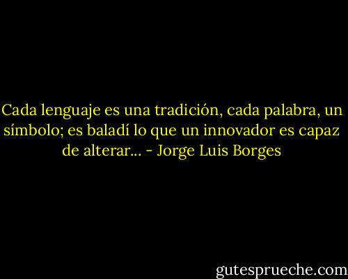 Cada lenguaje es una tradición, cada palabra, un símbolo; es baladí lo que un innovador es capaz de alterar... - Jorge Luis Borges