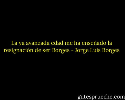 La ya avanzada edad me ha enseñado la resignación de ser Borges - Jorge Luis Borges