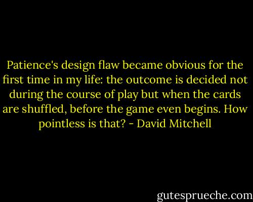 Patience's design flaw became obvious for the first time in my life: the outcome is decided not during the course of play but when the cards are shuffled, before the game even begins. How pointless is that? - David Mitchell