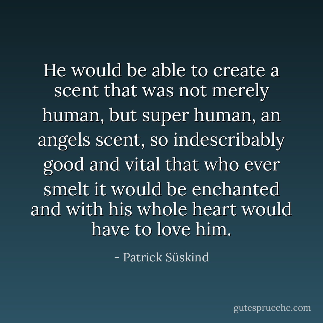 He would be able to create a scent that was not merely human, but super human, an angels scent, so indescribably good and vital that who ever smelt it would be enchanted and with his whole heart would have to love him. - Patrick Süskind
