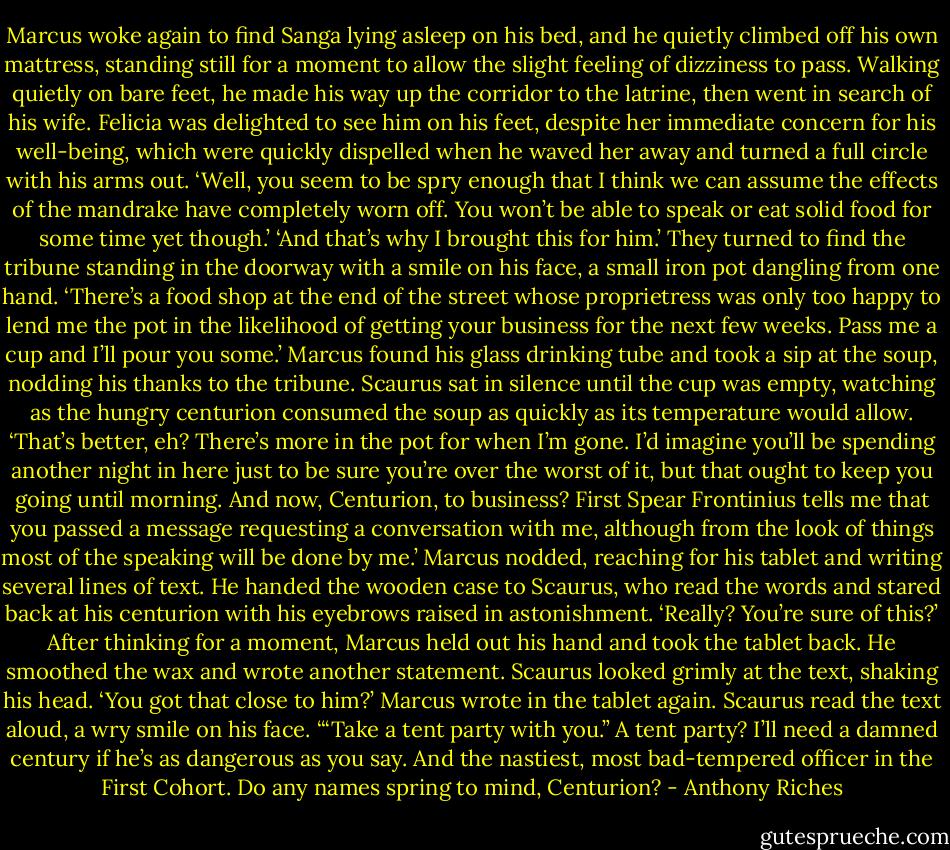 Marcus woke again to find Sanga lying asleep on his bed, and he quietly climbed off his own mattress, standing still for a moment to allow the slight feeling of dizziness to pass. Walking quietly on bare feet, he made his way up the corridor to the latrine, then went in search of his wife. Felicia was delighted to see him on his feet, despite her immediate concern for his well-being, which were quickly dispelled when he waved her away and turned a full circle with his arms out.<br />‘Well, you seem to be spry enough that I think we can assume the effects of the mandrake have completely worn off. You won’t be able to speak or eat solid food for some time yet though.’<br />‘And that’s why I brought this for him.’ They turned to find the tribune standing in the doorway with a smile on his face, a small iron pot dangling from one hand. ‘There’s a food shop at the end of the street whose proprietress was only too happy to lend me the pot in the likelihood of getting your business for the next few weeks. Pass me a cup and I’ll pour you some.’<br />Marcus found his glass drinking tube and took a sip at the soup, nodding his thanks to the tribune. Scaurus sat in silence until the cup was empty, watching as the hungry centurion consumed the soup as quickly as its temperature would allow.<br />‘That’s better, eh? There’s more in the pot for when I’m gone. I’d imagine you’ll be spending another night in here just to be sure you’re over the worst of it, but that ought to keep you going until morning. And now, Centurion, to business? First Spear Frontinius tells me that you passed a message requesting a conversation with me, although from the look of things most of the speaking will be done by me.’<br />Marcus nodded, reaching for his tablet and writing several lines of text. He handed the wooden case to Scaurus, who read the words and stared back at his centurion with his eyebrows raised in astonishment. ‘Really? You’re sure of this?’<br />After thinking for a moment, Marcus held out his hand and took the tablet back. He smoothed the wax and wrote another statement. Scaurus looked grimly at the text, shaking his head.<br />‘You got that close to him?’<br />Marcus wrote in the tablet again. Scaurus read the text aloud, a wry smile on his face. ‘“Take a tent party with you.” A tent party? I’ll need a damned century if he’s as dangerous as you say. And the nastiest, most bad-tempered officer in the First Cohort. Do any names spring to mind, Centurion? - Anthony Riches