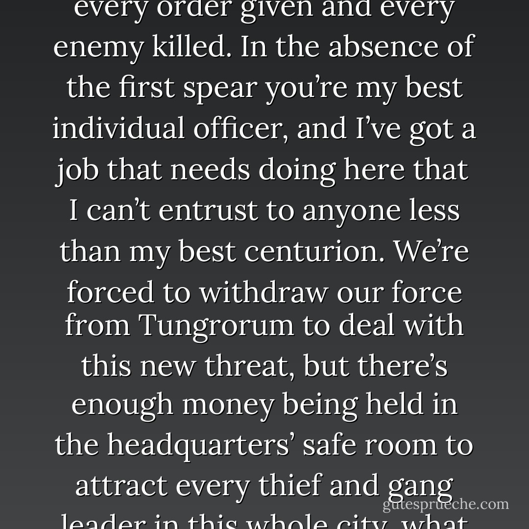 Julius waited stone-faced as the other centurions scattered to their centuries, eager to make sure their men were ready for a forced march, none of them wanting to suffer the embarrassment of causing the cohort any delay in their headlong charge to the west. The tribune watched them go for a moment, then turned back to the heavily built centurion with a grim smile.<br />‘So, Centurion, what, you are wondering, have you done to have your expected position as Uncle Sextus’s deputy usurped by your colleague Clodius?’<br />Julius shrugged, his heavyset face impassive. ‘The Badger’s a good man, Tribune, more than capable of leading the cohort down a road and deploying them to wipe out a few hundred bandits. I’ll admit I’m curious though. Was it something I’ve done?’<br />Scaurus smiled, putting a hand on the big man’s shoulder. ‘Yes, Julius, it was something you’ve done. It was every little bit of professionalism you’ve displayed since I took this cohort under my command, every order given and every enemy killed. In the absence of the first spear you’re my best individual officer, and I’ve got a job that needs doing here that I can’t entrust to anyone less than my best centurion. We’re forced to withdraw our force from Tungrorum to deal with this new threat, but there’s enough money being held in the headquarters’ safe room to attract every thief and gang leader in this whole city, what with the pay chests and the proceeds of the grain fraud. I’m leaving you here, Julius, you and your century, and depending on you to make sure that nobody gets their grubby fingers on that money. I want a double-strength guard on the vault, and the rest of your men, whether eating, resting or sleeping, no more than a dozen heartbeats away. You can also keep Centurion Corvus’s wife and the wounded safe from harm while you’re at it, and relieve me of the trouble of carting that jar of naphtha around. As of this moment you’re free to kill anyone and everyone you suspect to be a threat to the emperor’s gold, without hesitation or fear of any repercussion. If we return that gold to the throne we will be congratulated and possibly even rewarded, but if we lose it again, having exposed its original loss and recapture to the throne’s eyes, the outcome will be altogether darker for everyone concerned. Do we understand each other, Centurion? - Anthony Riches