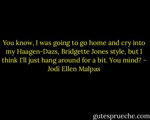 You know, I was going to go home and cry into my Haagen-Dazs, Bridgette Jones style, but I think I'll just hang around for a bit. You mind? - Jodi Ellen Malpas