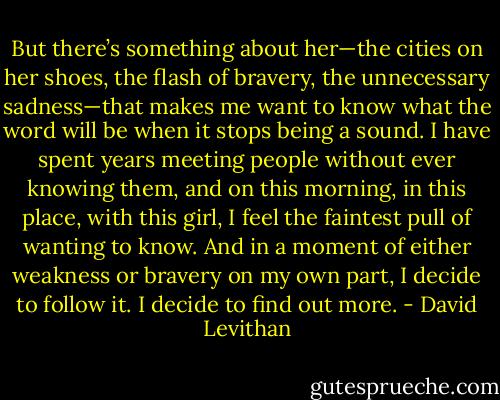 But there’s something about her—the cities on her shoes, the flash of bravery, the unnecessary sadness—that makes me want to know what the word will be when it stops being a sound. I have spent years meeting people without ever knowing them, and on this morning, in this place, with this girl, I feel the faintest pull of wanting to know. And in a moment of either weakness or bravery on my own part, I decide to follow it. I decide to find out more. - David Levithan