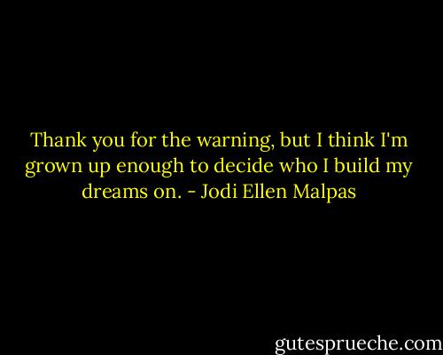 Thank you for the warning, but I think I'm grown up enough to decide who I build my dreams on. - Jodi Ellen Malpas