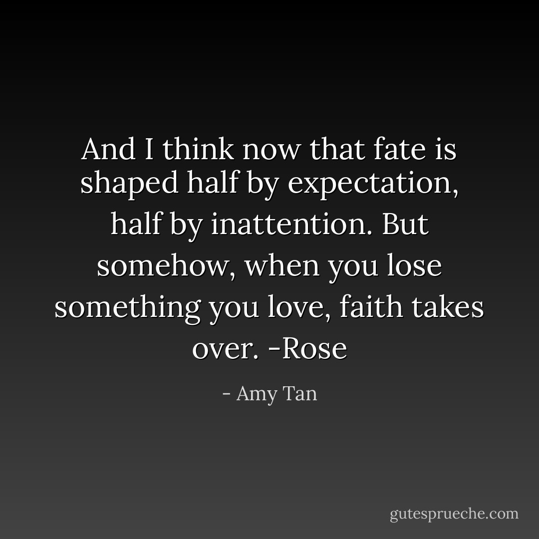 And I think now that fate is shaped half by expectation, half by inattention. But somehow, when you lose something you love, faith takes over.<br />-Rose - Amy Tan